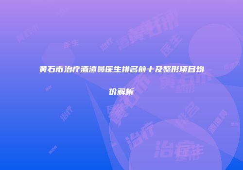 黄石市治疗酒渣鼻医生排名前十及整形项目均价解析