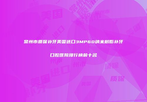 常州市质保补牙美国进口3MP60纳米树脂补牙口腔医院排行榜前十名