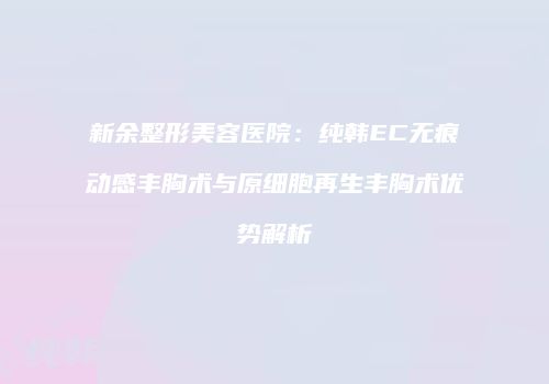 新余整形美容医院：纯韩EC无痕动感丰胸术与原细胞再生丰胸术优势解析