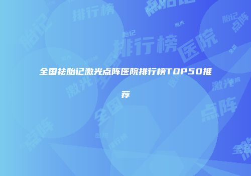 全国祛胎记激光点阵医院排行榜TOP50推荐