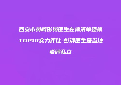 西安市鼻畸形鼻医生在榜清单强榜TOP10实力评比-彭湃医生是当地老牌私立