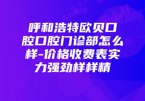 呼和浩特欧贝口腔口腔门诊部怎么样-价格收费表实力强劲样样精