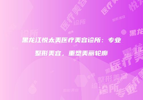黑龙江悦太美医疗美容诊所：专业整形美容，重塑美丽轮廓