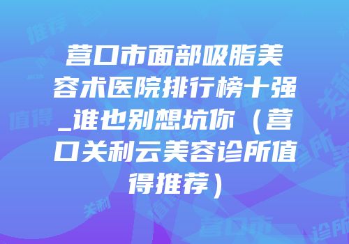 营口市面部吸脂美容术医院排行榜十强_谁也别想坑你（营口关利云美容诊所值得推荐）