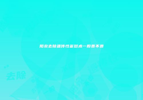 阳泉去除遗传性雀斑术一般贵不贵