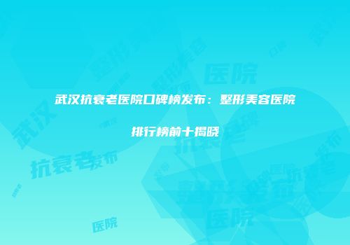 武汉抗衰老医院口碑榜发布：整形美容医院排行榜前十揭晓