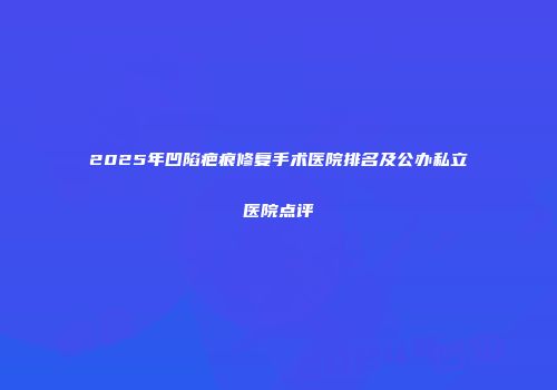 2025年凹陷疤痕修复手术医院排名及公办私立医院点评