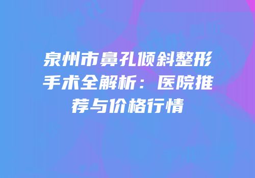 泉州市鼻孔倾斜整形手术全解析：医院推荐与价格行情