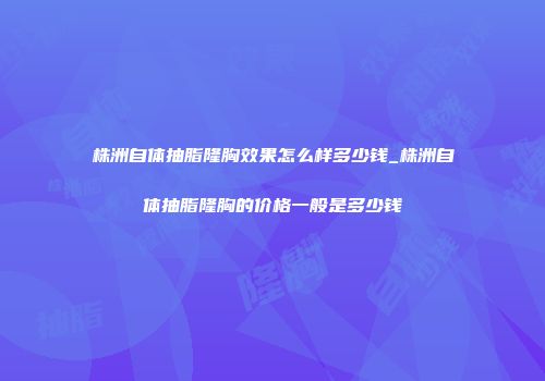 株洲自体抽脂隆胸效果怎么样多少钱_株洲自体抽脂隆胸的价格一般是多少钱