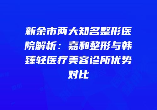 新余市两大知名整形医院解析：嘉和整形与韩臻轻医疗美容诊所优势对比