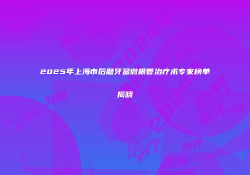 2025年上海市后磨牙显微根管治疗术专家榜单揭晓