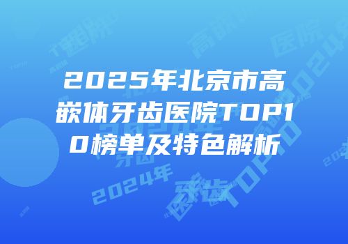 2025年北京市高嵌体牙齿医院TOP10榜单及特色解析