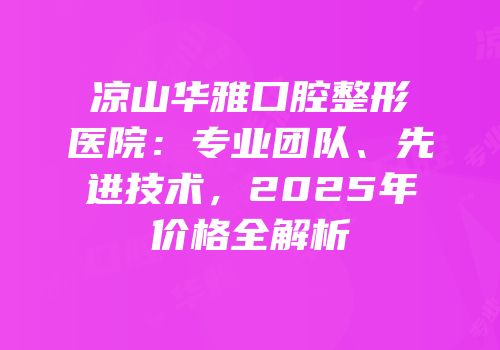 凉山华雅口腔整形医院：专业团队、先进技术，2025年价格全解析
