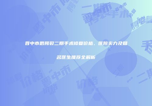 晋中市唇腭裂二期手术修复价格、医院实力及知名医生推荐全解析