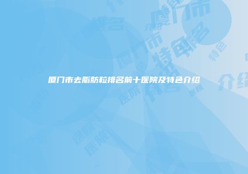 厦门市去脂肪粒排名前十医院及特色介绍