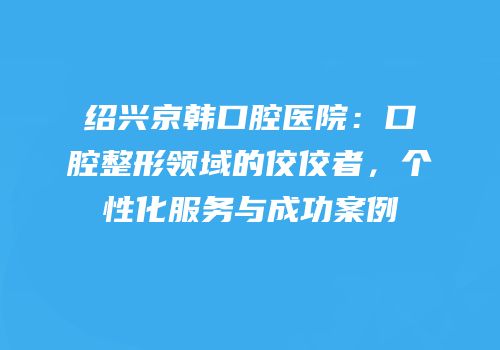 绍兴京韩口腔医院：口腔整形领域的佼佼者，个性化服务与成功案例