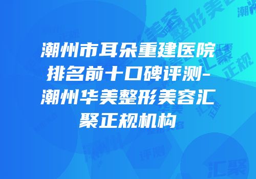 潮州市耳朵重建医院排名前十口碑评测-潮州华美整形美容汇聚正规机构