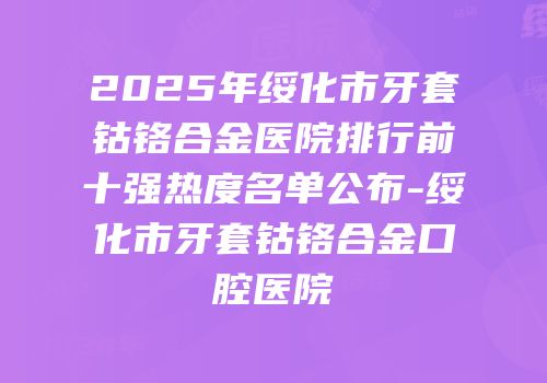 2025年绥化市牙套钴铬合金医院排行前十强热度名单公布-绥化市牙套钴铬合金口腔医院