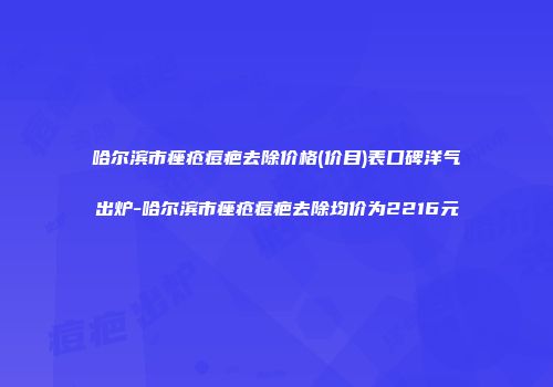 哈尔滨市痤疮痘疤去除价格(价目)表口碑洋气出炉-哈尔滨市痤疮痘疤去除均价为2216元