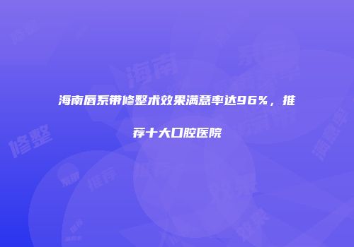 海南唇系带修整术效果满意率达96%，推荐十大口腔医院