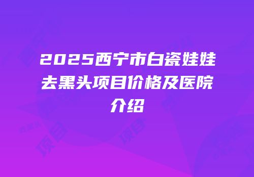 2025西宁市白瓷娃娃去黑头项目价格及医院介绍