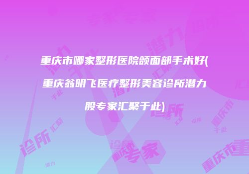 重庆市哪家整形医院颌面部手术好(重庆翁明飞医疗整形美容诊所潜力股专家汇聚于此)
