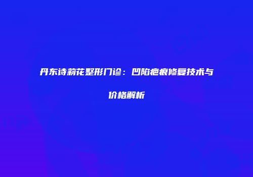 丹东诗莉花整形门诊：凹陷疤痕修复技术与价格解析