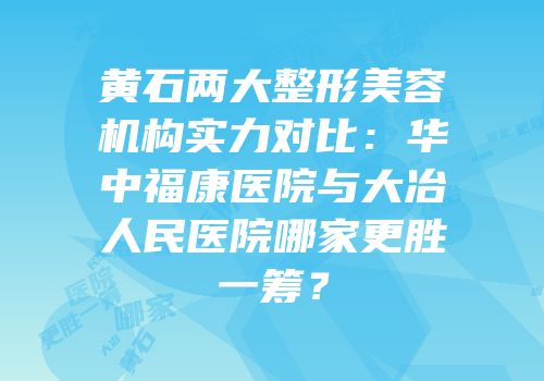 黄石两大整形美容机构实力对比：华中福康医院与大冶人民医院哪家更胜一筹？