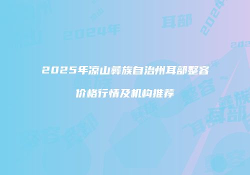 2025年凉山彝族自治州耳部整容价格行情及机构推荐
