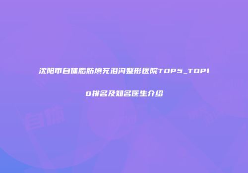 沈阳市自体脂肪填充泪沟整形医院TOP5_TOP10排名及知名医生介绍