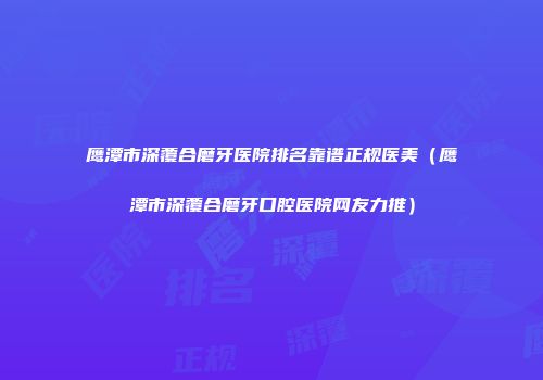 鹰潭市深覆合磨牙医院排名靠谱正规医美（鹰潭市深覆合磨牙口腔医院网友力推）