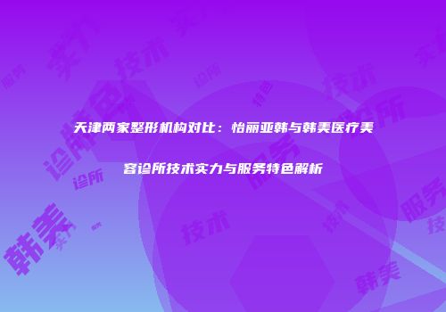 天津两家整形机构对比：怡丽亚韩与韩美医疗美容诊所技术实力与服务特色解析