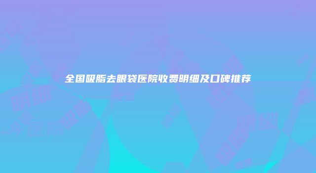 全国吸脂去眼袋医院收费明细及口碑推荐