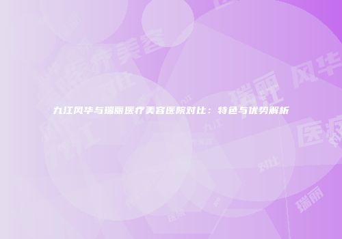 九江风华与瑞丽医疗美容医院对比：特色与优势解析