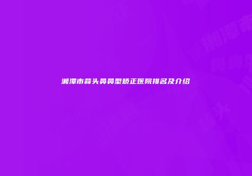 湘潭市蒜头鼻鼻型矫正医院排名及介绍