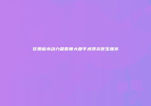甘肃省水动力吸脂瘦大腿手术顶尖医生推荐