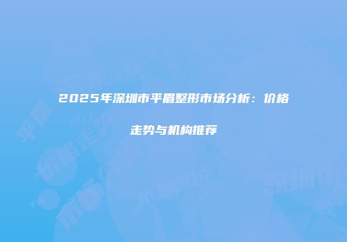 2025年深圳市平眉整形市场分析：价格走势与机构推荐