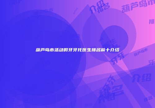 葫芦岛市活动假牙牙托医生排名前十介绍