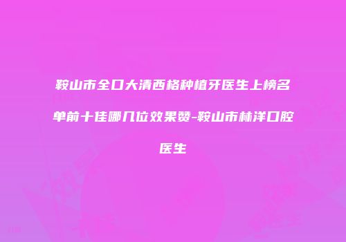 鞍山市全口大清西格种植牙医生上榜名单前十佳哪几位效果赞-鞍山市林洋口腔医生