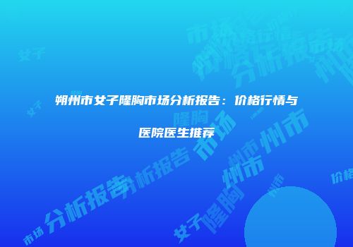 朔州市女子隆胸市场分析报告：价格行情与医院医生推荐