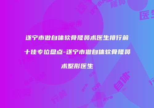 遂宁市做自体软骨隆鼻术医生排行前十佳专位盘点-遂宁市做自体软骨隆鼻术整形医生