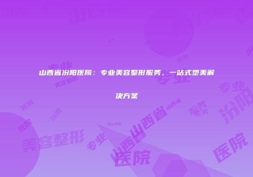 山西省汾阳医院：专业美容整形服务，一站式塑美解决方案