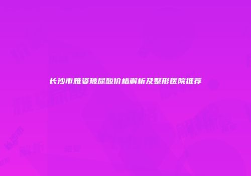 长沙市雅姿玻尿酸价格解析及整形医院推荐