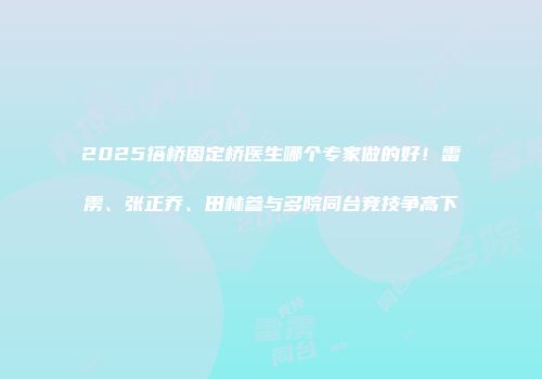 2025搭桥固定桥医生哪个专家做的好！雷雳、张正乔、田林参与多院同台竞技争高下