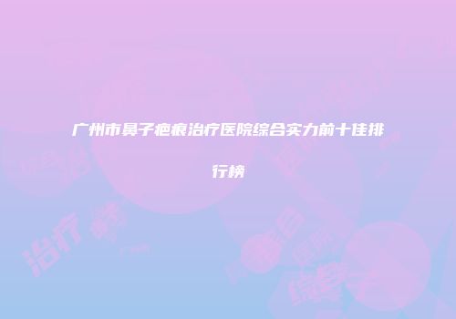 广州市鼻子疤痕治疗医院综合实力前十佳排行榜