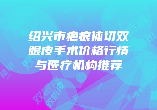 绍兴市疤痕体切双眼皮手术价格行情与医疗机构推荐