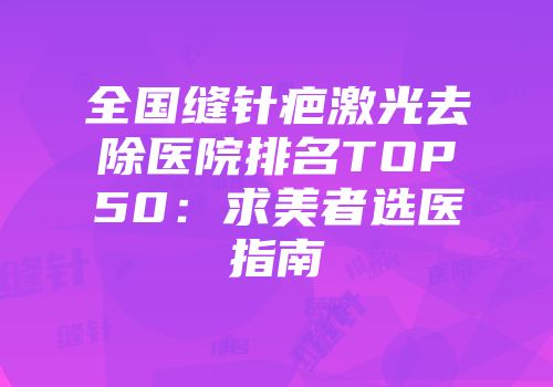 全国缝针疤激光去除医院排名TOP50：求美者选医指南