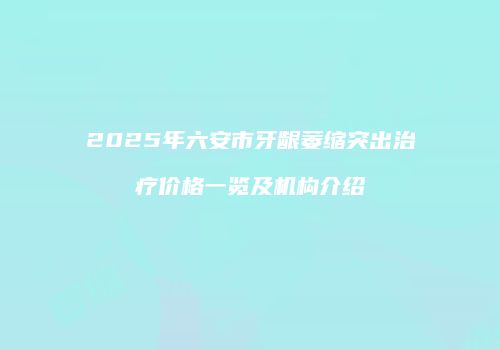 2025年六安市牙龈萎缩突出治疗价格一览及机构介绍