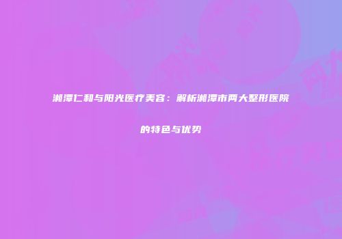 湘潭仁和与阳光医疗美容：解析湘潭市两大整形医院的特色与优势
