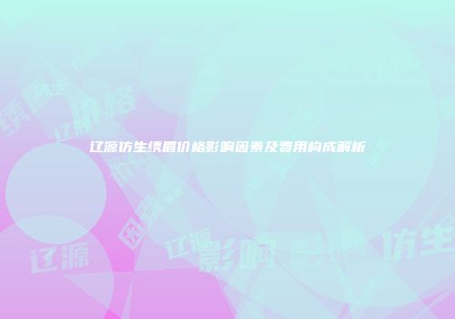 辽源仿生绣眉价格影响因素及费用构成解析